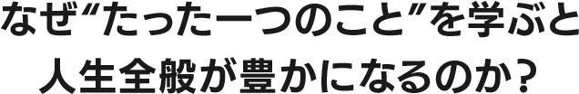 なぜ “ たった一つのこと ” を学ぶと人生全般が豊かになるのか？