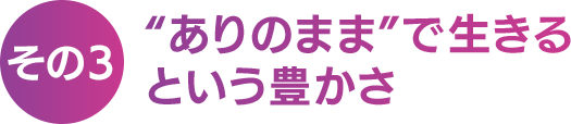 【その３】“ ありのまま ” で生きるという豊かさ